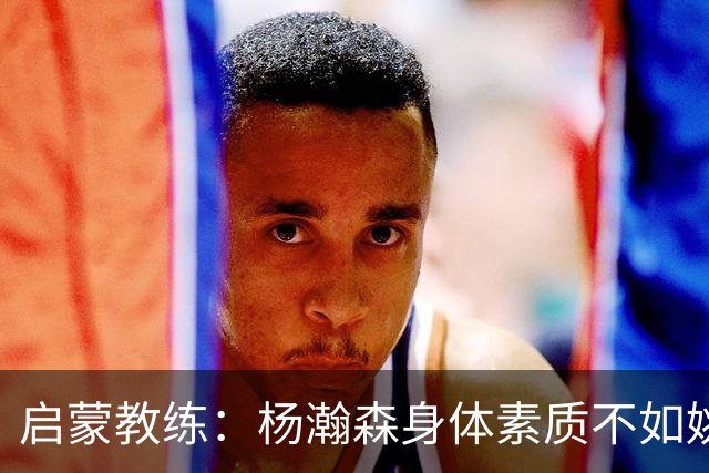 启蒙教练：杨瀚森身体素质不如姚明大郅阿联 我让他打后卫练技术