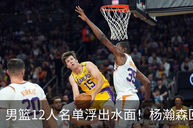 男篮12人名单浮出水面！杨瀚森回归，胡明轩出局，郭士强赌上一切