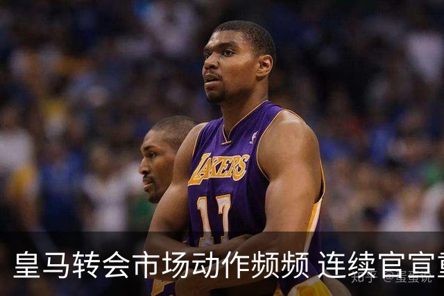 皇马转会市场动作频频 连续官宣重磅新援