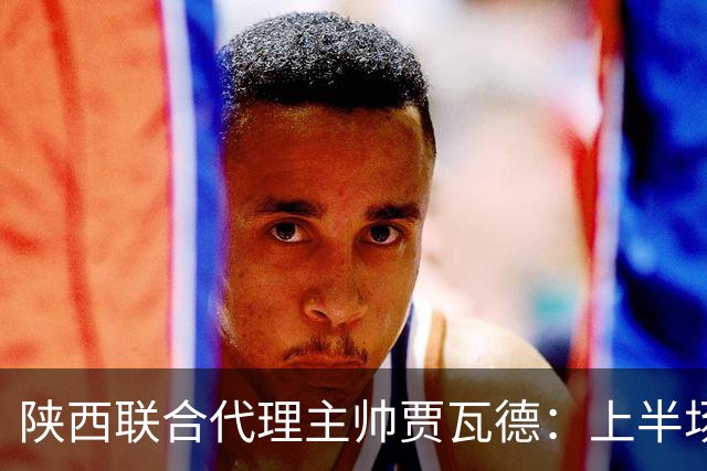 陕西联合代理主帅贾瓦德：上半场球队表现完美，最后我们做的更好