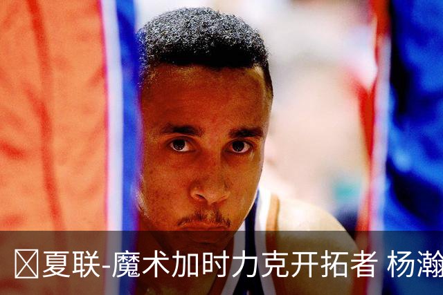 🏀夏联-魔术加时力克开拓者 杨瀚森生病缺阵 基诺内斯30+8