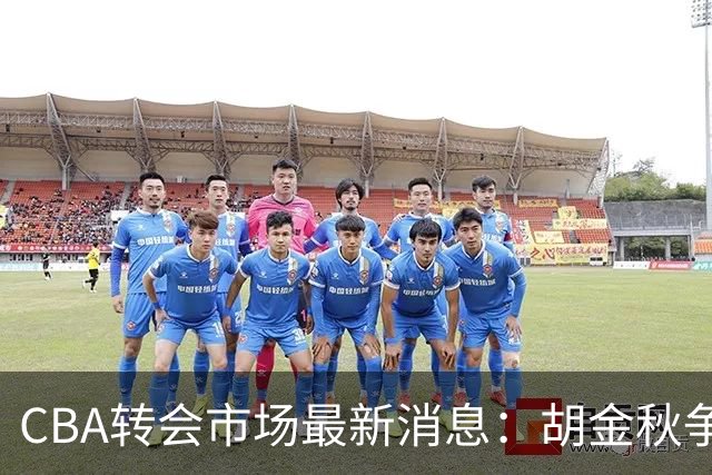 CBA转会市场最新消息：胡金秋争夺战再升级，广东新大外援正式官宣
