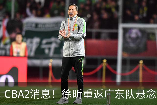 CBA2消息！徐昕重返广东队悬念揭开，“小赵睿”接近加盟辽篮